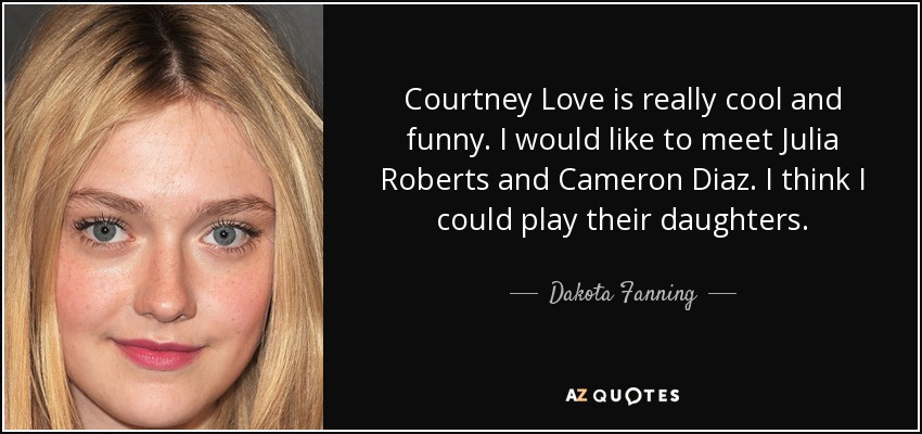 Courtney Love es muy guay y divertida. Me gustaría conocer a Julia Roberts y Cameron Diaz. Creo que podría interpretar a sus hijas. - Dakota Fanning