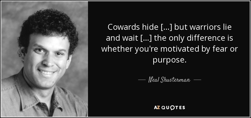 Cowards hide [...] but warriors lie and wait [...] the only difference is whether you're motivated by fear or purpose. - Neal Shusterman