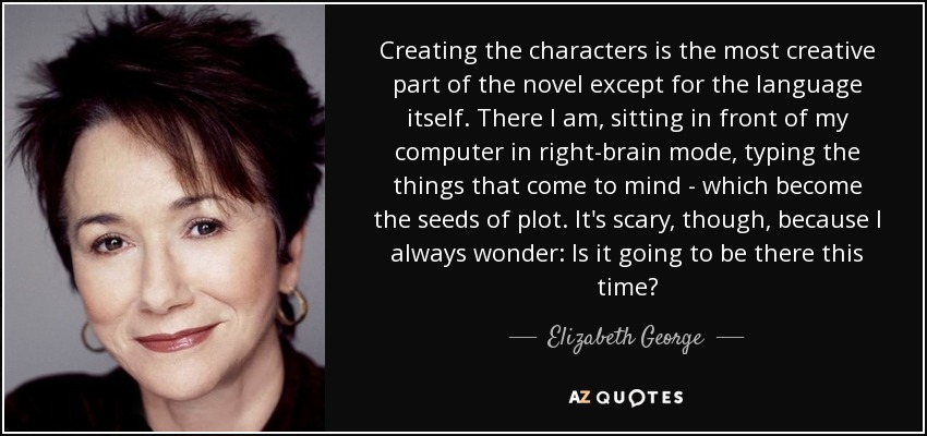 Creating the characters is the most creative part of the novel except for the language itself. There I am, sitting in front of my computer in right-brain mode, typing the things that come to mind - which become the seeds of plot. It's scary, though, because I always wonder: Is it going to be there this time? - Elizabeth George