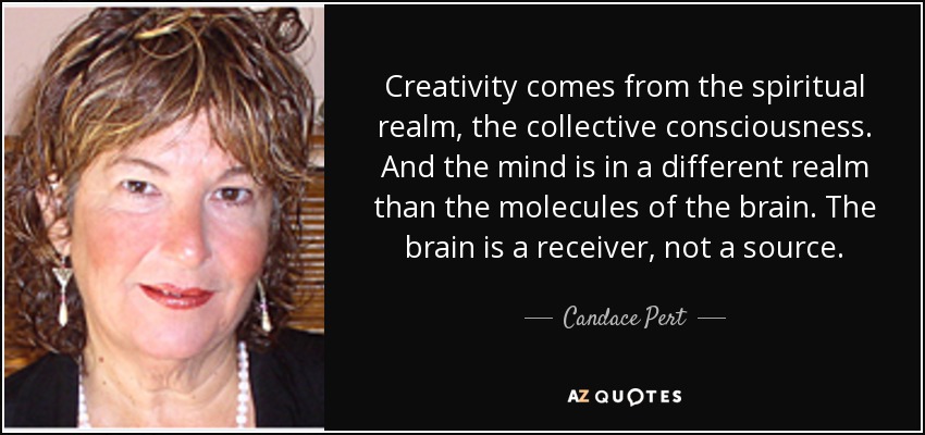 Creativity comes from the spiritual realm, the collective consciousness. And the mind is in a different realm than the molecules of the brain. The brain is a receiver, not a source. - Candace Pert