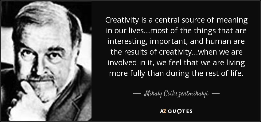 La creatividad es una fuente central de significado en nuestras vidas... la mayoría de las cosas que son interesantes, importantes y humanas son el resultado de la creatividad... cuando estamos involucrados en ella, sentimos que vivimos más plenamente que durante el resto de la vida. - Mihaly Csikszentmihalyi