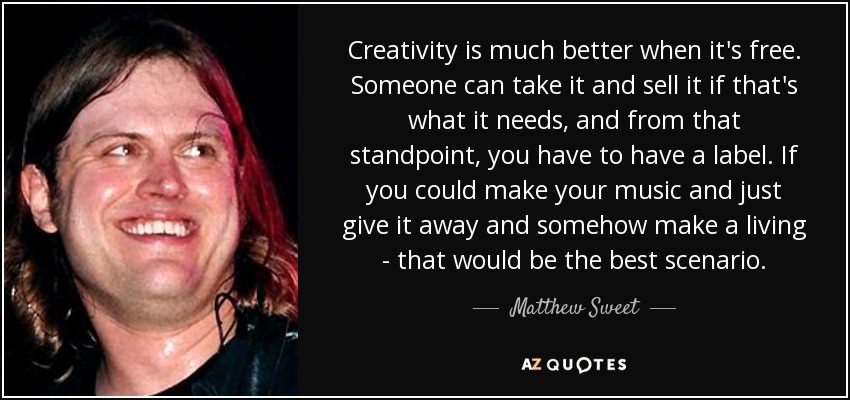 La creatividad es mucho mejor cuando es libre. Alguien puede cogerla y venderla si eso es lo que necesita, y desde ese punto de vista, tienes que tener una discográfica. Si pudieras hacer tu música y simplemente regalarla y ganarte la vida de alguna manera, ése sería el mejor escenario. - Matthew Sweet