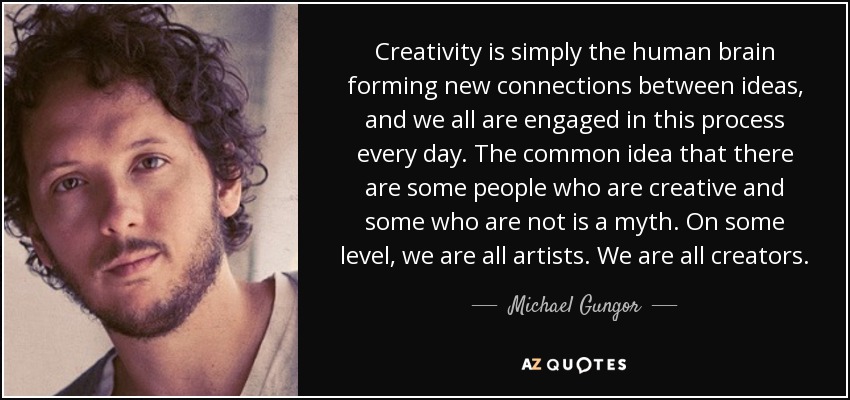 Creativity is simply the human brain forming new connections between ideas, and we all are engaged in this process every day. The common idea that there are some people who are creative and some who are not is a myth. On some level, we are all artists. We are all creators. - Michael Gungor