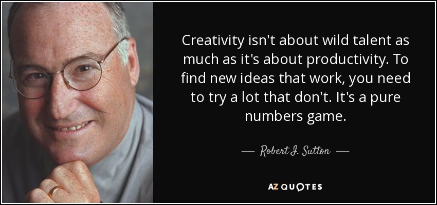 Creativity isn't about wild talent as much as it's about productivity. To find new ideas that work, you need to try a lot that don't. It's a pure numbers game. - Robert I. Sutton