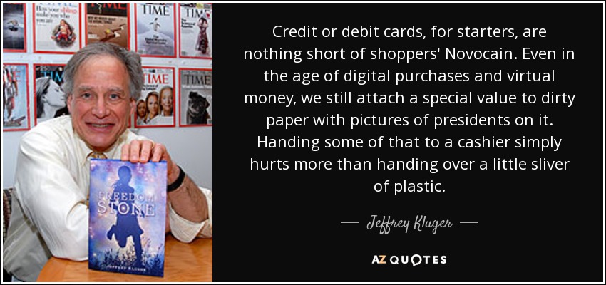 Credit or debit cards, for starters, are nothing short of shoppers' Novocain. Even in the age of digital purchases and virtual money, we still attach a special value to dirty paper with pictures of presidents on it. Handing some of that to a cashier simply hurts more than handing over a little sliver of plastic. - Jeffrey Kluger