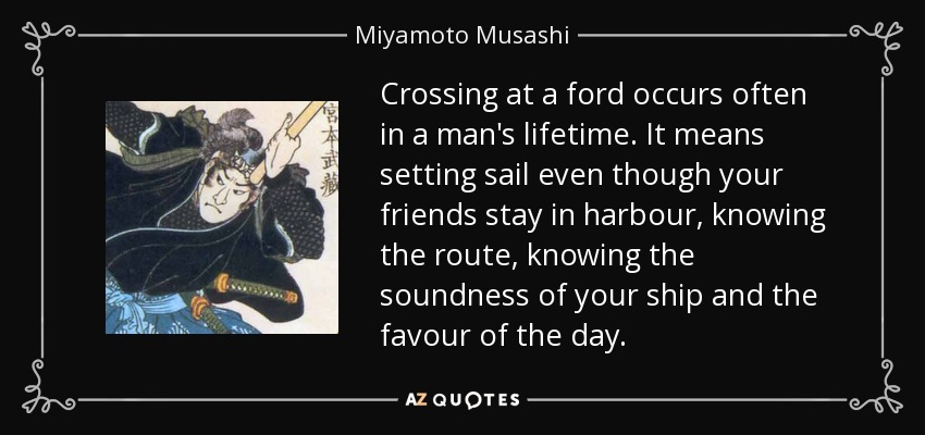 Crossing at a ford occurs often in a man's lifetime. It means setting sail even though your friends stay in harbour, knowing the route, knowing the soundness of your ship and the favour of the day. - Miyamoto Musashi