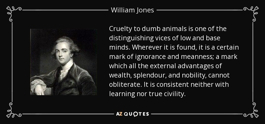 Cruelty to dumb animals is one of the distinguishing vices of low and base minds. Wherever it is found, it is a certain mark of ignorance and meanness; a mark which all the external advantages of wealth, splendour, and nobility, cannot obliterate. It is consistent neither with learning nor true civility. - William Jones