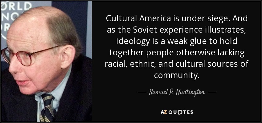 Cultural America is under siege. And as the Soviet experience illustrates, ideology is a weak glue to hold together people otherwise lacking racial, ethnic, and cultural sources of community. - Samuel P. Huntington