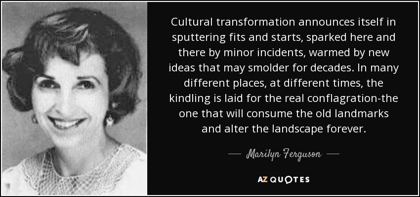 Cultural transformation announces itself in sputtering fits and starts, sparked here and there by minor incidents, warmed by new ideas that may smolder for decades. In many different places, at different times, the kindling is laid for the real conflagration-the one that will consume the old landmarks and alter the landscape forever. - Marilyn Ferguson