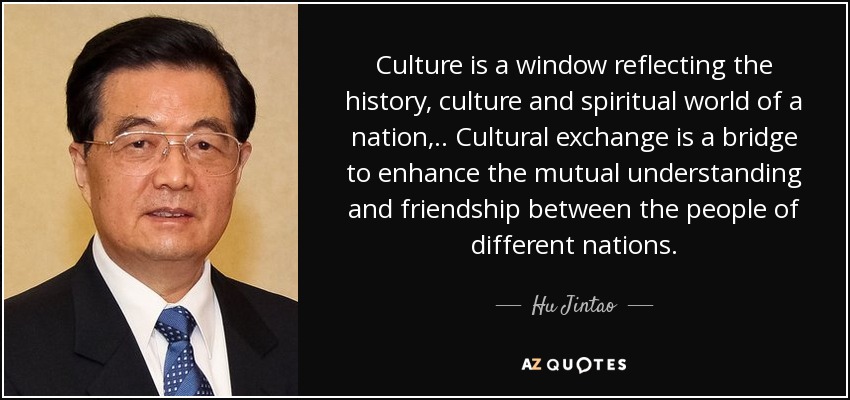 Culture is a window reflecting the history, culture and spiritual world of a nation, .. Cultural exchange is a bridge to enhance the mutual understanding and friendship between the people of different nations. - Hu Jintao