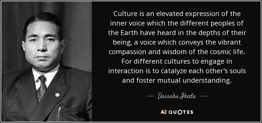 Culture is an elevated expression of the inner voice which the different peoples of the Earth have heard in the depths of their being, a voice which conveys the vibrant compassion and wisdom of the cosmic life. For different cultures to engage in interaction is to catalyze each other's souls and foster mutual understanding. - Daisaku Ikeda