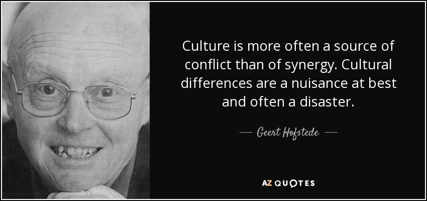 Culture is more often a source of conflict than of synergy. Cultural differences are a nuisance at best and often a disaster. - Geert Hofstede