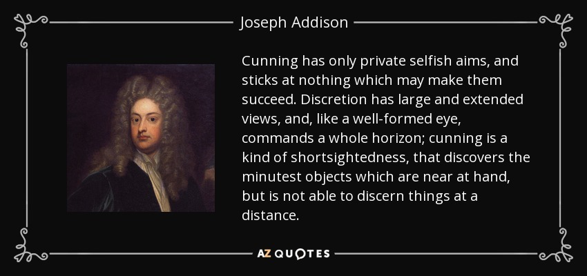 Cunning has only private selfish aims, and sticks at nothing which may make them succeed. Discretion has large and extended views, and, like a well-formed eye, commands a whole horizon; cunning is a kind of shortsightedness, that discovers the minutest objects which are near at hand, but is not able to discern things at a distance. - Joseph Addison