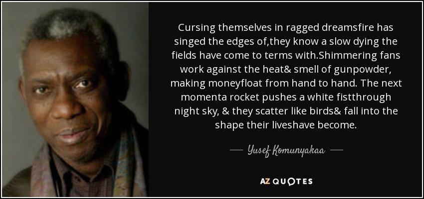 Cursing themselves in ragged dreamsfire has singed the edges of,they know a slow dying the fields have come to terms with.Shimmering fans work against the heat& smell of gunpowder, making moneyfloat from hand to hand. The next momenta rocket pushes a white fistthrough night sky, & they scatter like birds& fall into the shape their liveshave become. - Yusef Komunyakaa