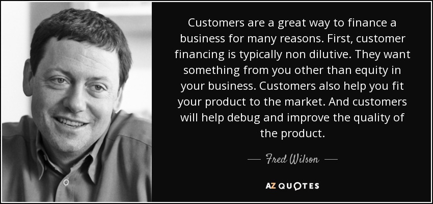 Customers are a great way to finance a business for many reasons. First, customer financing is typically non dilutive. They want something from you other than equity in your business. Customers also help you fit your product to the market. And customers will help debug and improve the quality of the product. - Fred Wilson