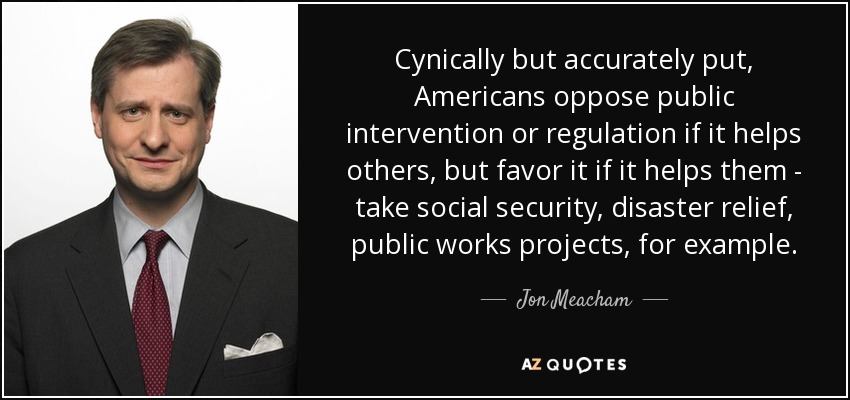 Cynically but accurately put, Americans oppose public intervention or regulation if it helps others, but favor it if it helps them - take social security, disaster relief, public works projects, for example. - Jon Meacham