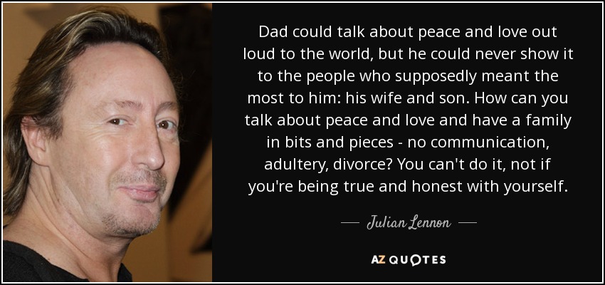 Dad could talk about peace and love out loud to the world, but he could never show it to the people who supposedly meant the most to him: his wife and son. How can you talk about peace and love and have a family in bits and pieces - no communication, adultery, divorce? You can't do it, not if you're being true and honest with yourself. - Julian Lennon