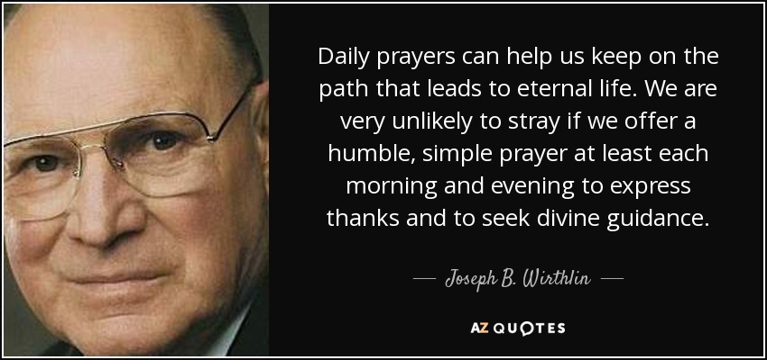 Daily prayers can help us keep on the path that leads to eternal life. We are very unlikely to stray if we offer a humble, simple prayer at least each morning and evening to express thanks and to seek divine guidance. - Joseph B. Wirthlin