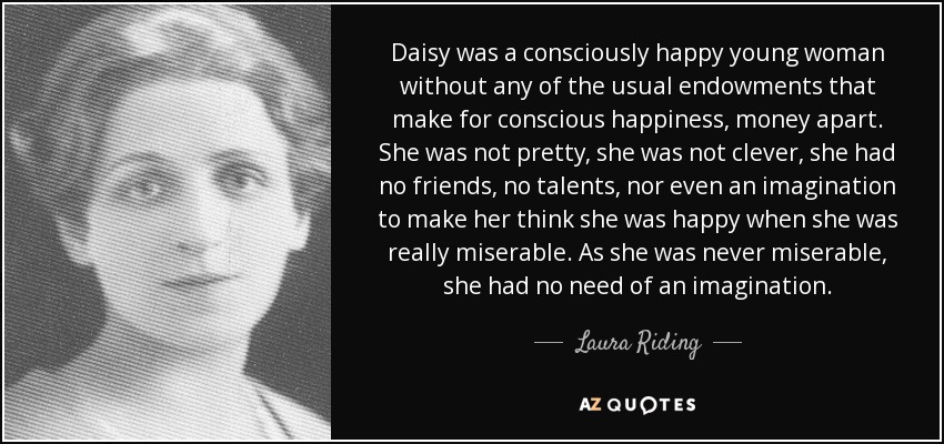 Daisy was a consciously happy young woman without any of the usual endowments that make for conscious happiness, money apart. She was not pretty, she was not clever, she had no friends, no talents, nor even an imagination to make her think she was happy when she was really miserable. As she was never miserable, she had no need of an imagination. - Laura Riding