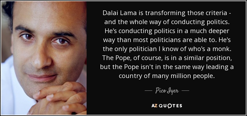 Dalai Lama está transformando esos criterios y toda la forma de hacer política. Está haciendo política de una manera mucho más profunda que la mayoría de los políticos. Es el único político que conozco que es monje. El Papa, por supuesto, está en una posición similar, pero el Papa no dirige de la misma manera un país de muchos millones de personas. - Pico Iyer