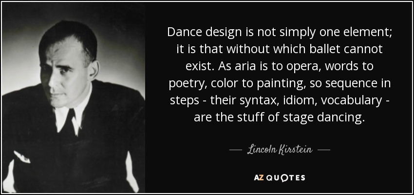 Dance design is not simply one element; it is that without which ballet cannot exist. As aria is to opera, words to poetry, color to painting, so sequence in steps - their syntax, idiom, vocabulary - are the stuff of stage dancing. - Lincoln Kirstein