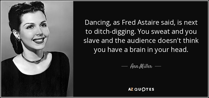 Dancing, as Fred Astaire said, is next to ditch-digging. You sweat and you slave and the audience doesn't think you have a brain in your head. - Ann Miller