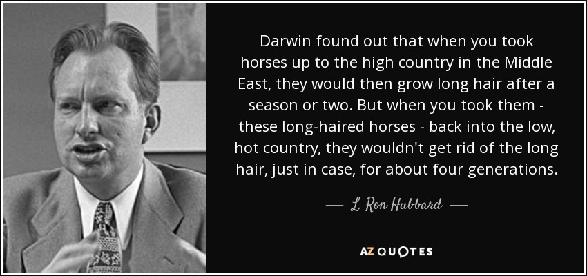 Darwin found out that when you took horses up to the high country in the Middle East, they would then grow long hair after a season or two. But when you took them - these long-haired horses - back into the low, hot country, they wouldn't get rid of the long hair, just in case, for about four generations. - L. Ron Hubbard