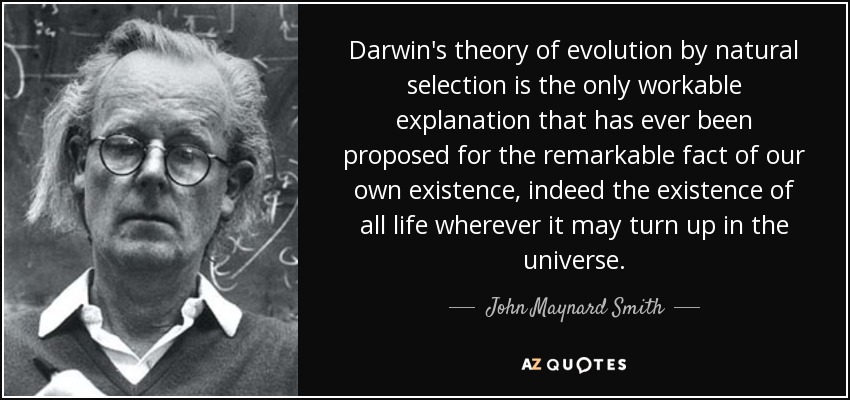 Darwin's theory of evolution by natural selection is the only workable explanation that has ever been proposed for the remarkable fact of our own existence, indeed the existence of all life wherever it may turn up in the universe. - John Maynard Smith