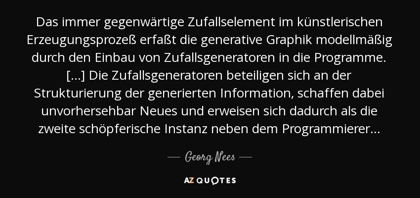 Das immer gegenwärtige Zufallselement im künstlerischen Erzeugungsprozeß erfaßt die generative Graphik modellmäßig durch den Einbau von Zufallsgeneratoren in die Programme. [. . .] Die Zufallsgeneratoren beteiligen sich an der Strukturierung der generierten Information, schaffen dabei unvorhersehbar Neues und erweisen sich dadurch als die zweite schöpferische Instanz neben dem Programmierer . . . - Georg Nees