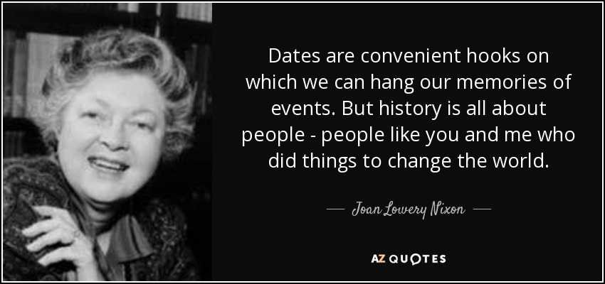 Dates are convenient hooks on which we can hang our memories of events. But history is all about people - people like you and me who did things to change the world. - Joan Lowery Nixon