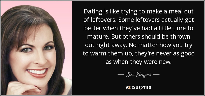 Dating is like trying to make a meal out of leftovers. Some leftovers actually get better when they've had a little time to mature. But others should be thrown out right away, No matter how you try to warm them up, they're never as good as when they were new. - Lisa Kleypas