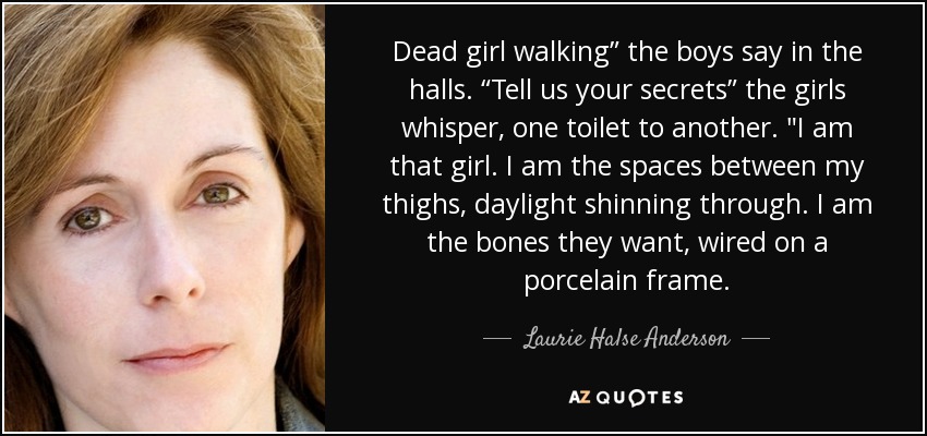 Dead girl walking” the boys say in the halls. “Tell us your secrets” the girls whisper, one toilet to another. 