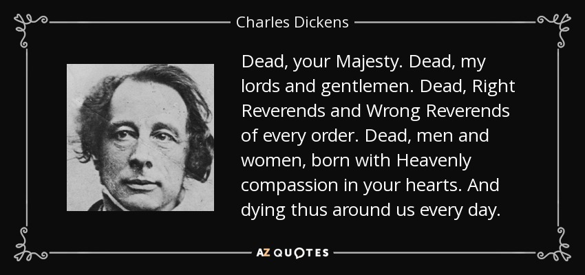Dead, your Majesty. Dead, my lords and gentlemen. Dead, Right Reverends and Wrong Reverends of every order. Dead, men and women, born with Heavenly compassion in your hearts. And dying thus around us every day. - Charles Dickens