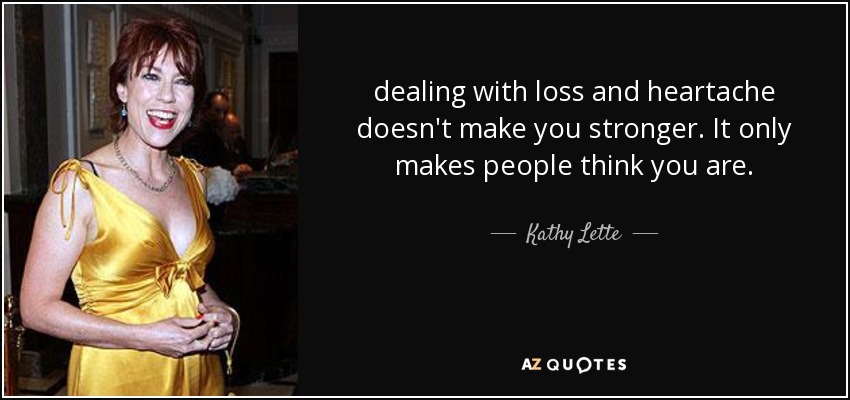 dealing with loss and heartache doesn't make you stronger. It only makes people think you are. - Kathy Lette
