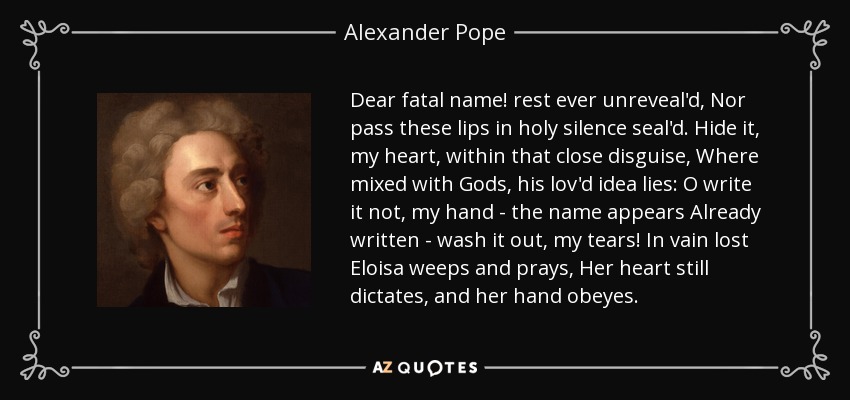 Dear fatal name! rest ever unreveal'd, Nor pass these lips in holy silence seal'd. Hide it, my heart, within that close disguise, Where mixed with Gods, his lov'd idea lies: O write it not, my hand - the name appears Already written - wash it out, my tears! In vain lost Eloisa weeps and prays, Her heart still dictates, and her hand obeyes. - Alexander Pope