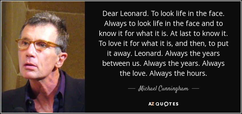 Dear Leonard. To look life in the face. Always to look life in the face and to know it for what it is. At last to know it. To love it for what it is, and then, to put it away. Leonard. Always the years between us. Always the years. Always the love. Always the hours. - Michael Cunningham