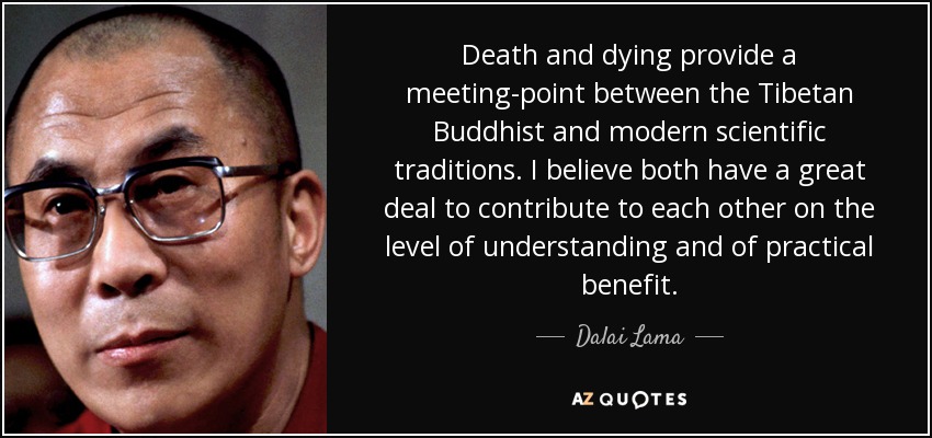 Death and dying provide a meeting-point between the Tibetan Buddhist and modern scientific traditions. I believe both have a great deal to contribute to each other on the level of understanding and of practical benefit. - Dalai Lama