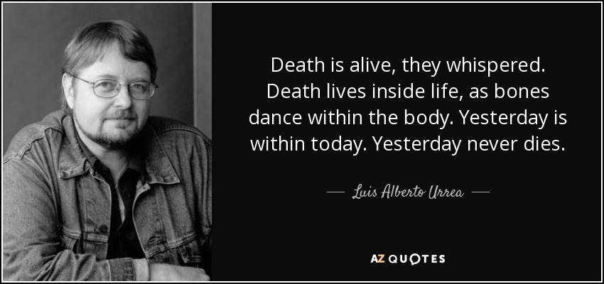 Death is alive, they whispered. Death lives inside life, as bones dance within the body. Yesterday is within today. Yesterday never dies. - Luis Alberto Urrea