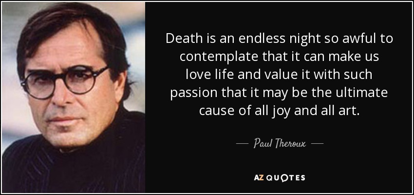 Death is an endless night so awful to contemplate that it can make us love life and value it with such passion that it may be the ultimate cause of all joy and all art. - Paul Theroux