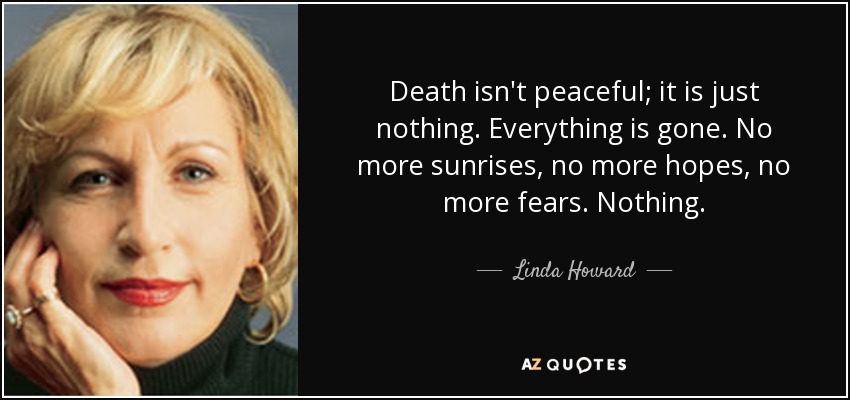 Death isn't peaceful; it is just nothing. Everything is gone. No more sunrises, no more hopes, no more fears. Nothing. - Linda Howard