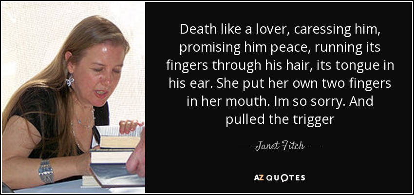 Death like a lover, caressing him, promising him peace, running its fingers through his hair, its tongue in his ear. She put her own two fingers in her mouth. Im so sorry. And pulled the trigger - Janet Fitch