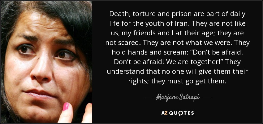 Death, torture and prison are part of daily life for the youth of Iran. They are not like us, my friends and I at their age; they are not scared. They are not what we were. They hold hands and scream: “Don’t be afraid! Don’t be afraid! We are together!” They understand that no one will give them their rights; they must go get them. - Marjane Satrapi