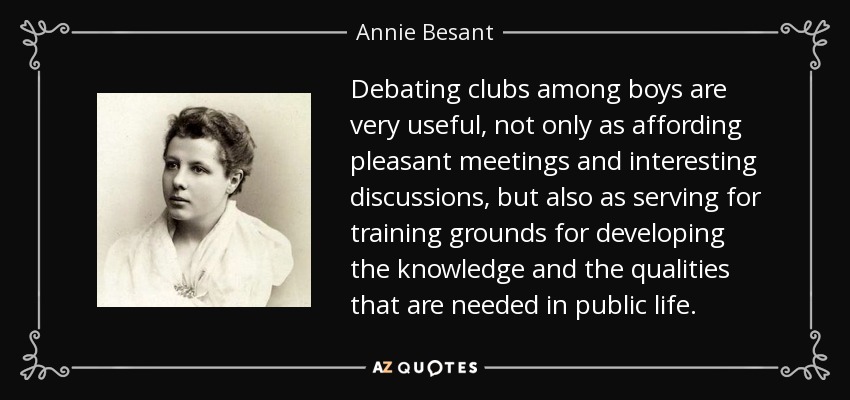 Debating clubs among boys are very useful, not only as affording pleasant meetings and interesting discussions, but also as serving for training grounds for developing the knowledge and the qualities that are needed in public life. - Annie Besant