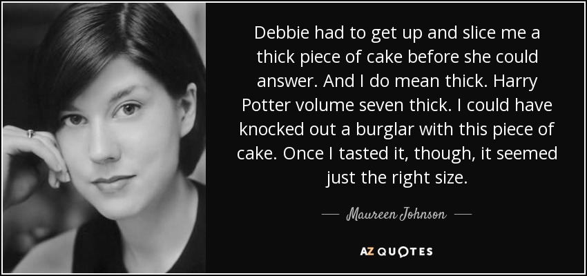 Debbie had to get up and slice me a thick piece of cake before she could answer. And I do mean thick. Harry Potter volume seven thick. I could have knocked out a burglar with this piece of cake. Once I tasted it, though, it seemed just the right size. - Maureen Johnson