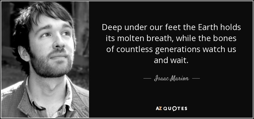 Deep under our feet the Earth holds its molten breath, while the bones of countless generations watch us and wait. - Isaac Marion