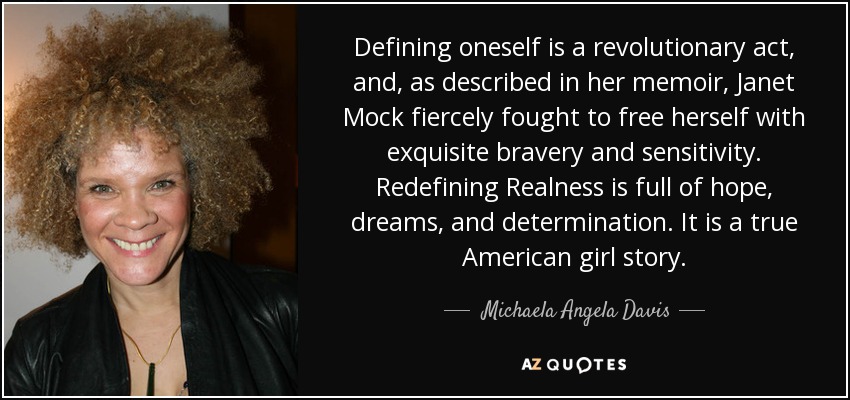 Defining oneself is a revolutionary act, and, as described in her memoir, Janet Mock fiercely fought to free herself with exquisite bravery and sensitivity. Redefining Realness is full of hope, dreams, and determination. It is a true American girl story. - Michaela Angela Davis