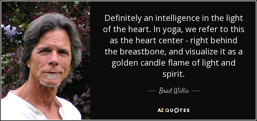 Definitely an intelligence in the light of the heart. In yoga, we refer to this as the heart center - right behind the breastbone, and visualize it as a golden candle flame of light and spirit. - Brad Willis