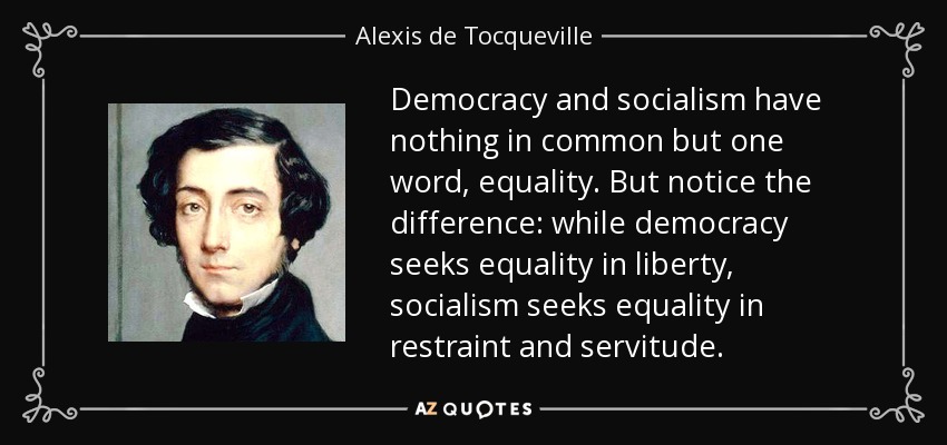 Democracy and socialism have nothing in common but one word, equality. But notice the difference: while democracy seeks equality in liberty, socialism seeks equality in restraint and servitude. - Alexis de Tocqueville