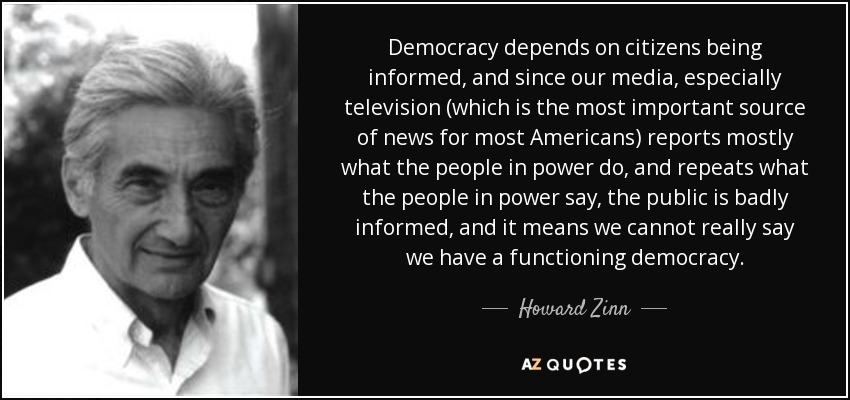 La democracia depende de que los ciudadanos estén informados, y como nuestros medios de comunicación, especialmente la televisión (que es la fuente más importante de noticias para la mayoría de los estadounidenses) informa sobre todo de lo que hace la gente en el poder, y repite lo que dice la gente en el poder, el público está mal informado, y eso significa que no podemos decir realmente que tengamos una democracia que funcione. - Howard Zinn