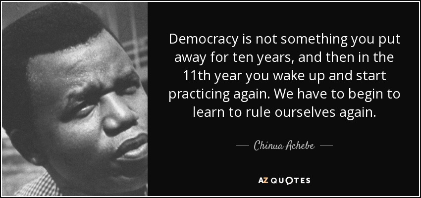 La democracia no es algo que se deja de lado durante diez años, y luego en el undécimo año te despiertas y empiezas a practicar de nuevo. Tenemos que empezar a aprender a gobernarnos a nosotros mismos de nuevo. - Chinua Achebe